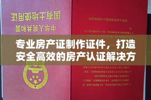 谷城专业房产证制作证件，打造安全高效的房产认证解决方案