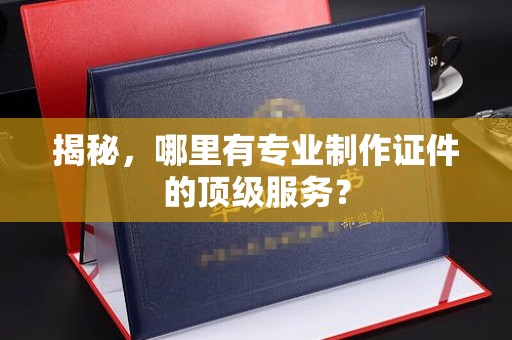 谷城揭秘，哪里有专业制作证件的顶级服务？